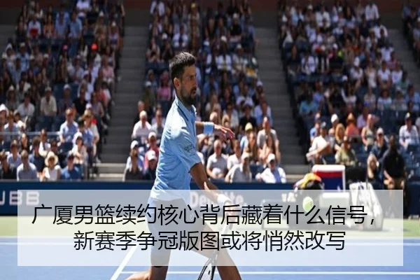 广厦男篮续约核心背后藏着什么信号，新赛季争冠版图或将悄然改写